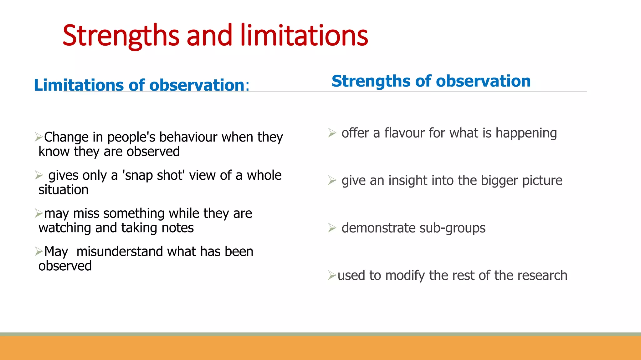 Strengths and limitations
Limitations of observation:
Change in people's behaviour when they
know they are observed
 gives only a 'snap shot' view of a whole
situation
may miss something while they are
watching and taking notes
May misunderstand what has been
observed
Strengths of observation
 offer a flavour for what is happening
 give an insight into the bigger picture
 demonstrate sub-groups
used to modify the rest of the research
 