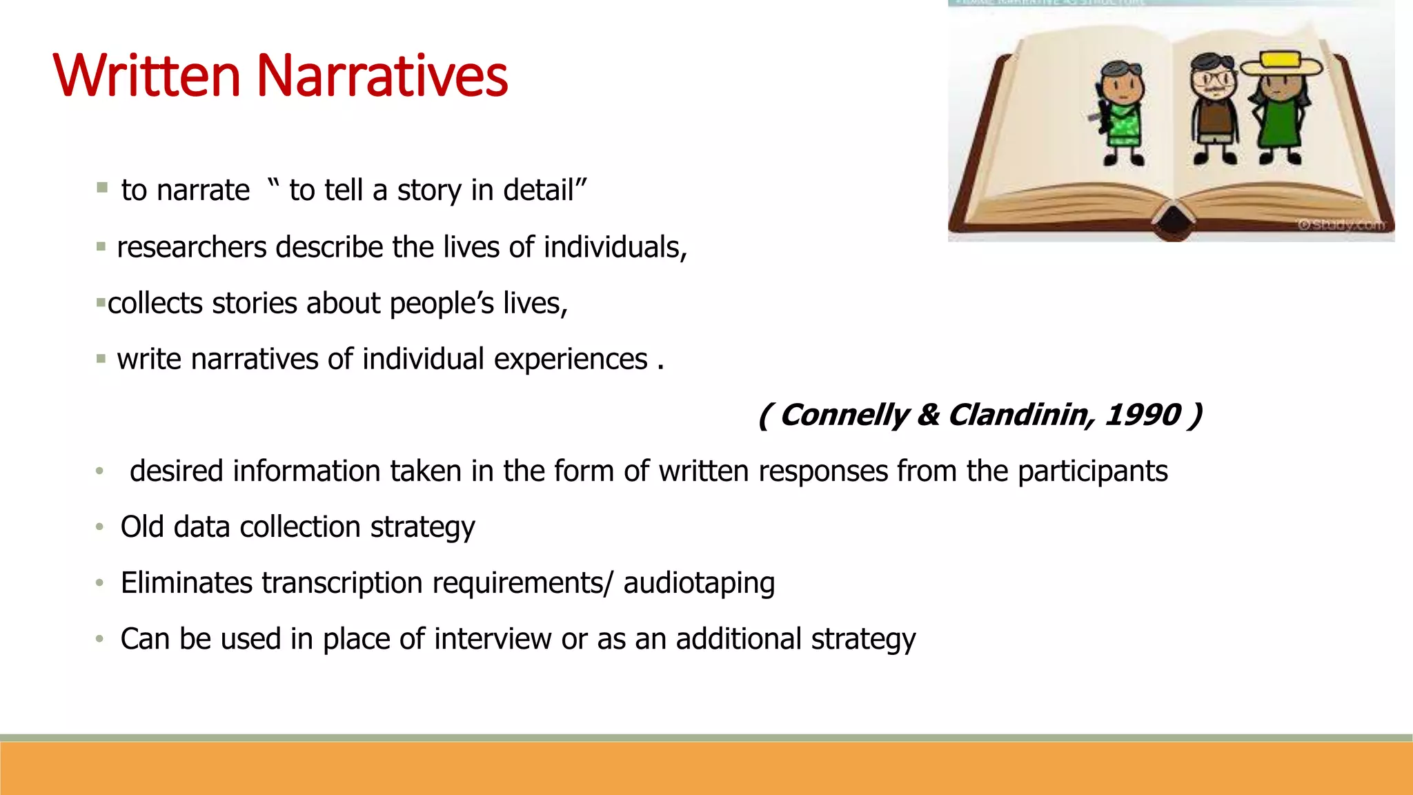 Written Narratives
 to narrate “ to tell a story in detail”
 researchers describe the lives of individuals,
collects stories about people’s lives,
 write narratives of individual experiences .
( Connelly & Clandinin, 1990 )
• desired information taken in the form of written responses from the participants
• Old data collection strategy
• Eliminates transcription requirements/ audiotaping
• Can be used in place of interview or as an additional strategy
 