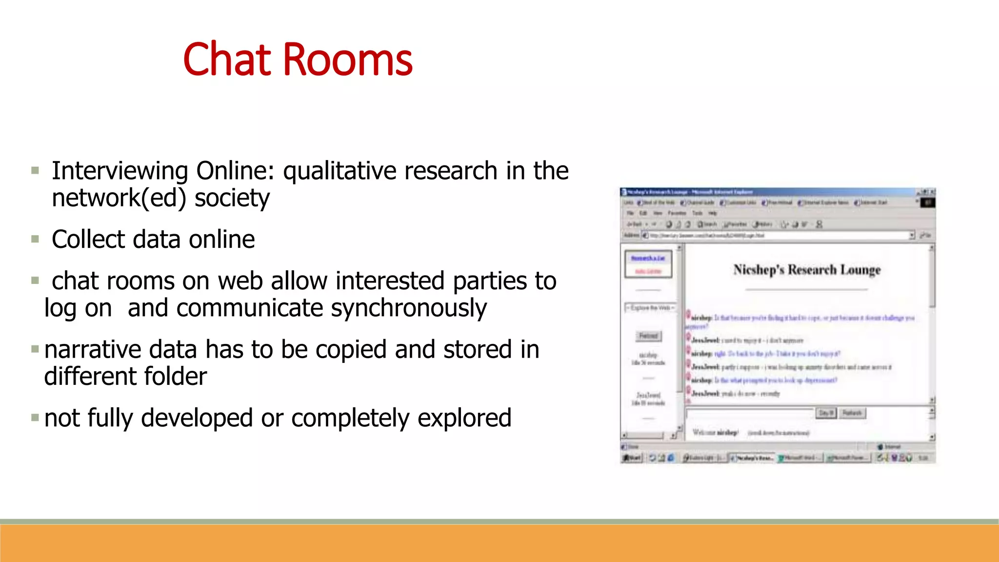Chat Rooms
 Interviewing Online: qualitative research in the
network(ed) society
 Collect data online
 chat rooms on web allow interested parties to
log on and communicate synchronously
narrative data has to be copied and stored in
different folder
not fully developed or completely explored
 