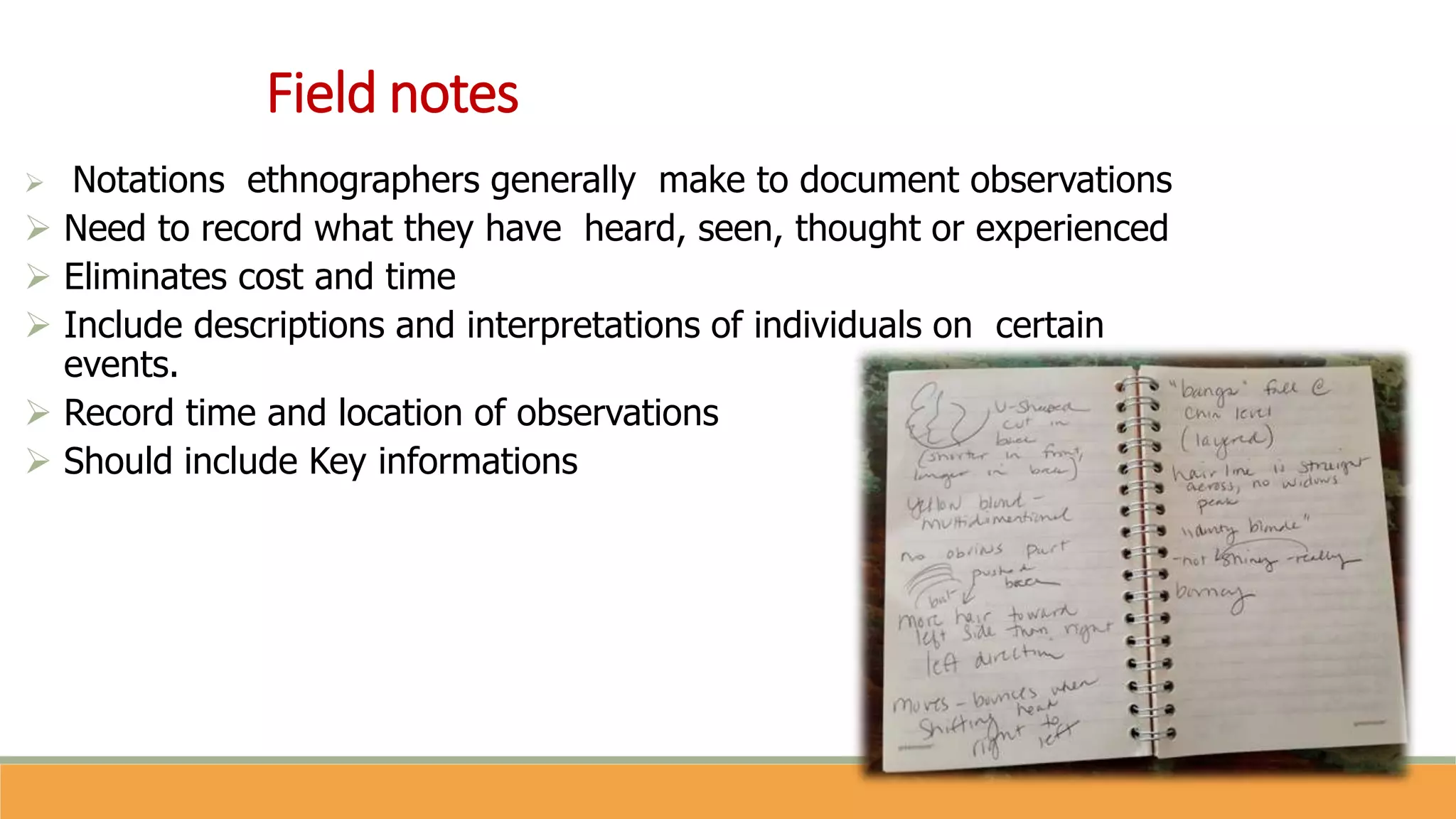 Field notes
 Notations ethnographers generally make to document observations
 Need to record what they have heard, seen, thought or experienced
 Eliminates cost and time
 Include descriptions and interpretations of individuals on certain
events.
 Record time and location of observations
 Should include Key informations
 