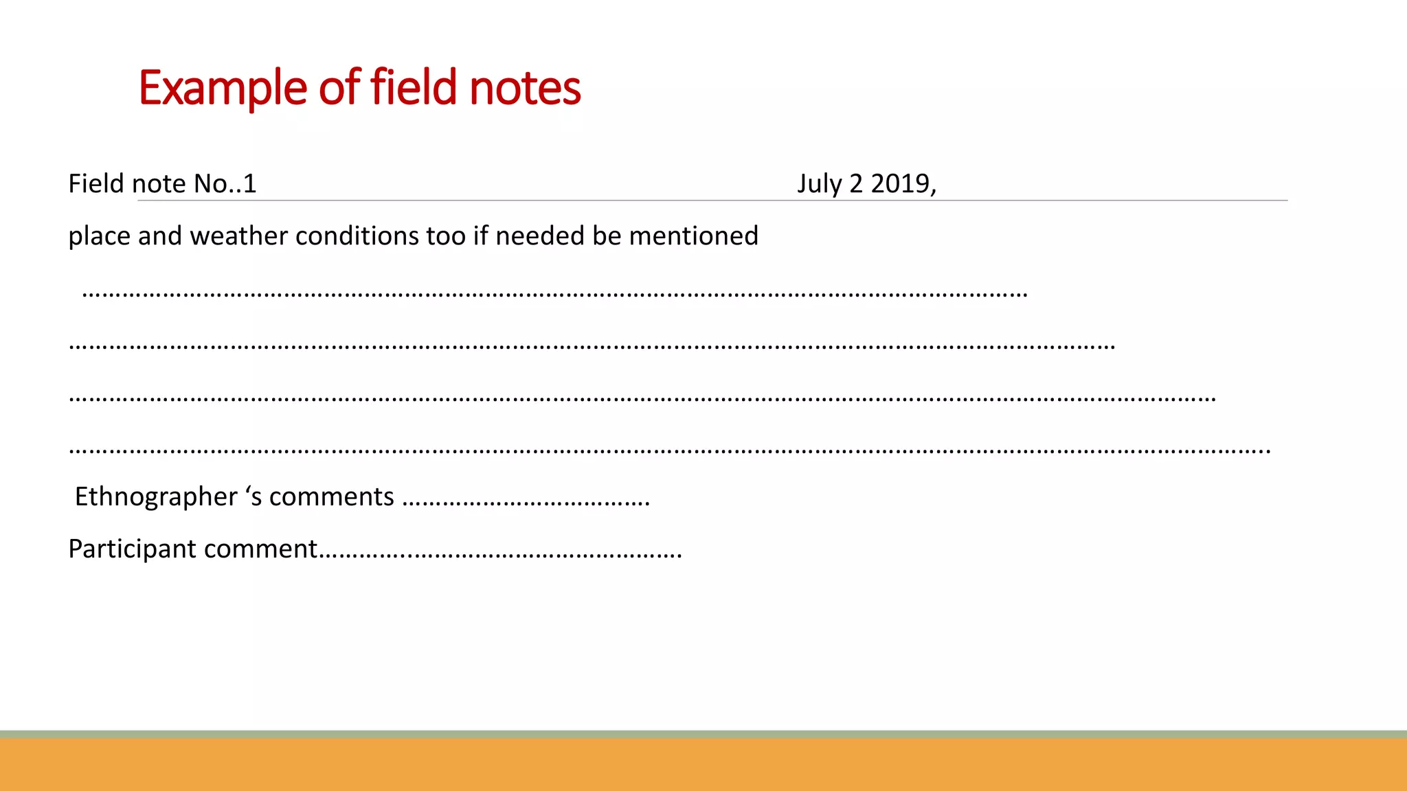 Example of field notes
Field note No..1 July 2 2019,
place and weather conditions too if needed be mentioned
……………………………………………………………………………………………………………………………
…………………………………………………………………………………………………………………………………………
………………………………………………………………………………………………………………………………………………………
……………………………………………………………………………………………………………………………………………………………..
Ethnographer ‘s comments ……………………………….
Participant comment…………..………………………………….
 