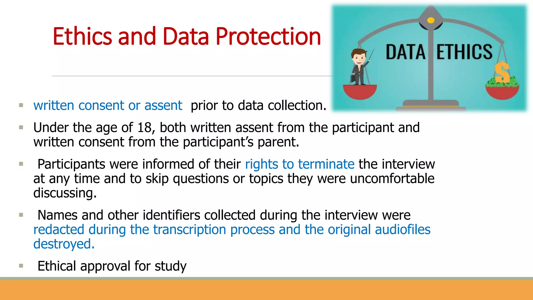 Ethics and Data Protection
 written consent or assent prior to data collection.
 Under the age of 18, both written assent from the participant and
written consent from the participant’s parent.
 Participants were informed of their rights to terminate the interview
at any time and to skip questions or topics they were uncomfortable
discussing.
 Names and other identifiers collected during the interview were
redacted during the transcription process and the original audiofiles
destroyed.
 Ethical approval for study
 