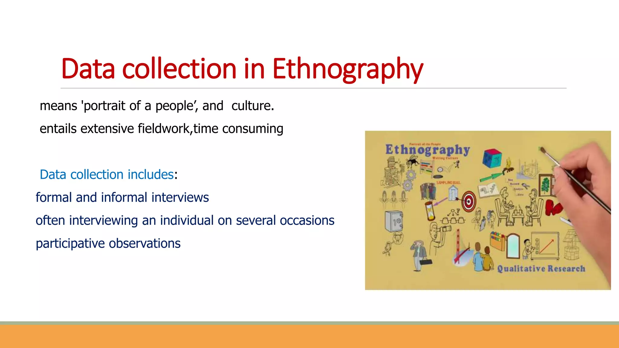 Data collection in Ethnography
means 'portrait of a people’, and culture.
entails extensive fieldwork,time consuming
Data collection includes:
formal and informal interviews
often interviewing an individual on several occasions
participative observations
 
