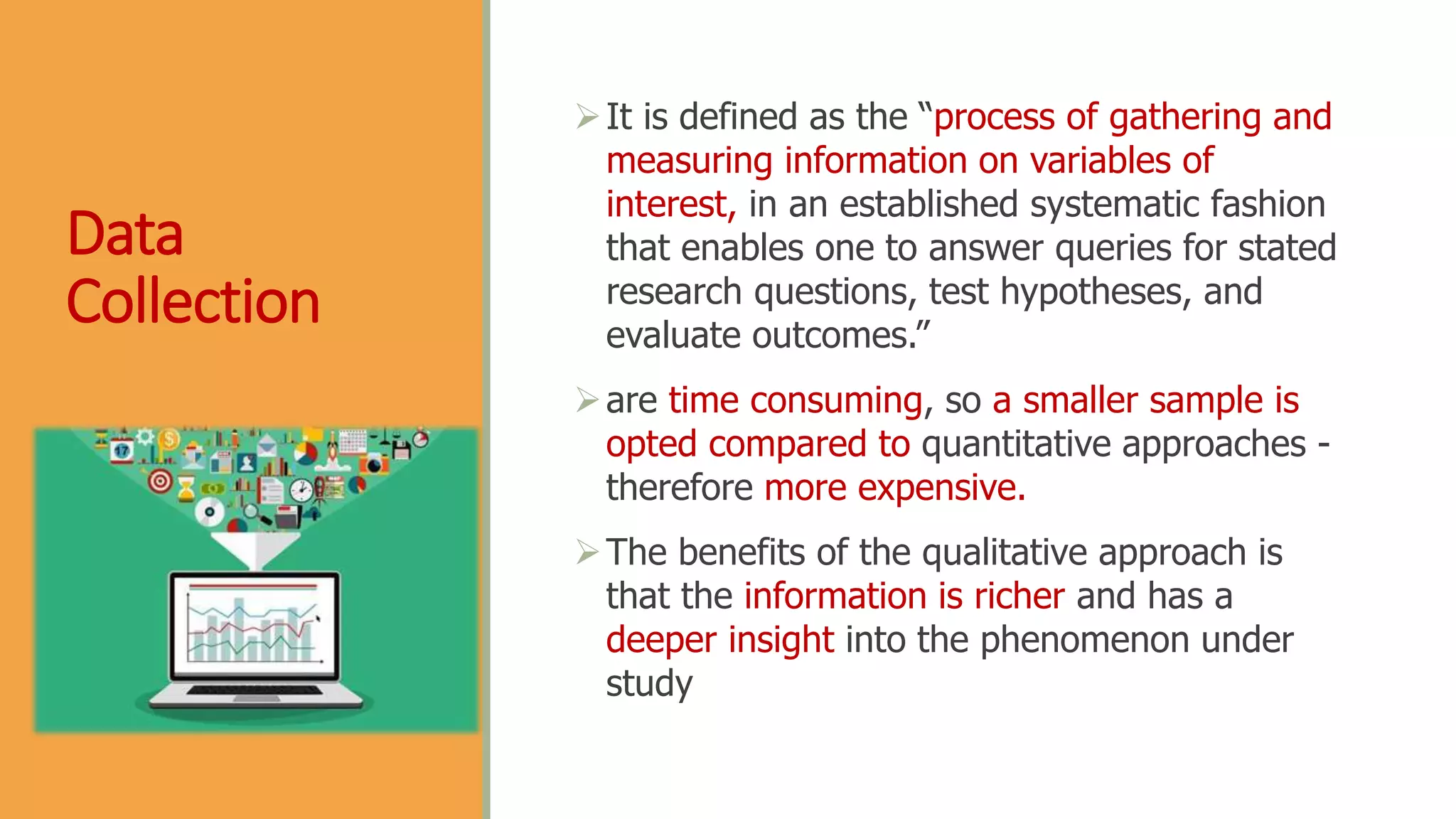 Data
Collection
It is defined as the “process of gathering and
measuring information on variables of
interest, in an established systematic fashion
that enables one to answer queries for stated
research questions, test hypotheses, and
evaluate outcomes.”
are time consuming, so a smaller sample is
opted compared to quantitative approaches -
therefore more expensive.
The benefits of the qualitative approach is
that the information is richer and has a
deeper insight into the phenomenon under
study
 