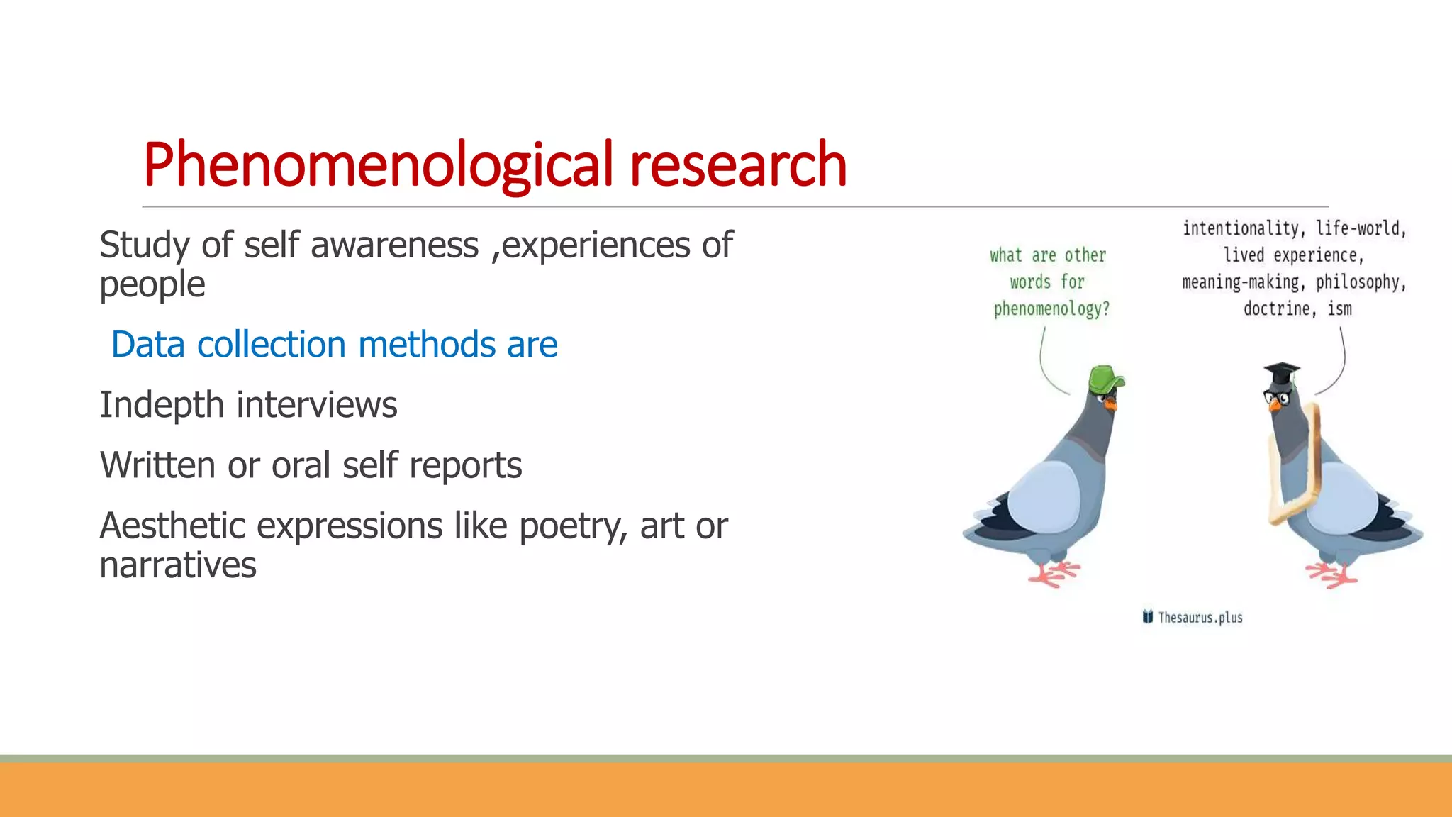 Phenomenological research
Study of self awareness ,experiences of
people
Data collection methods are
Indepth interviews
Written or oral self reports
Aesthetic expressions like poetry, art or
narratives
 