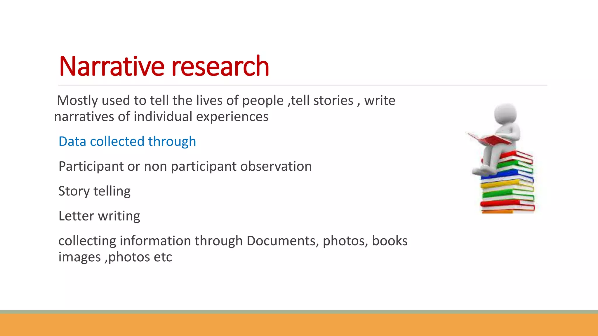 Narrative research
Mostly used to tell the lives of people ,tell stories , write
narratives of individual experiences
Data collected through
Participant or non participant observation
Story telling
Letter writing
collecting information through Documents, photos, books
images ,photos etc
 