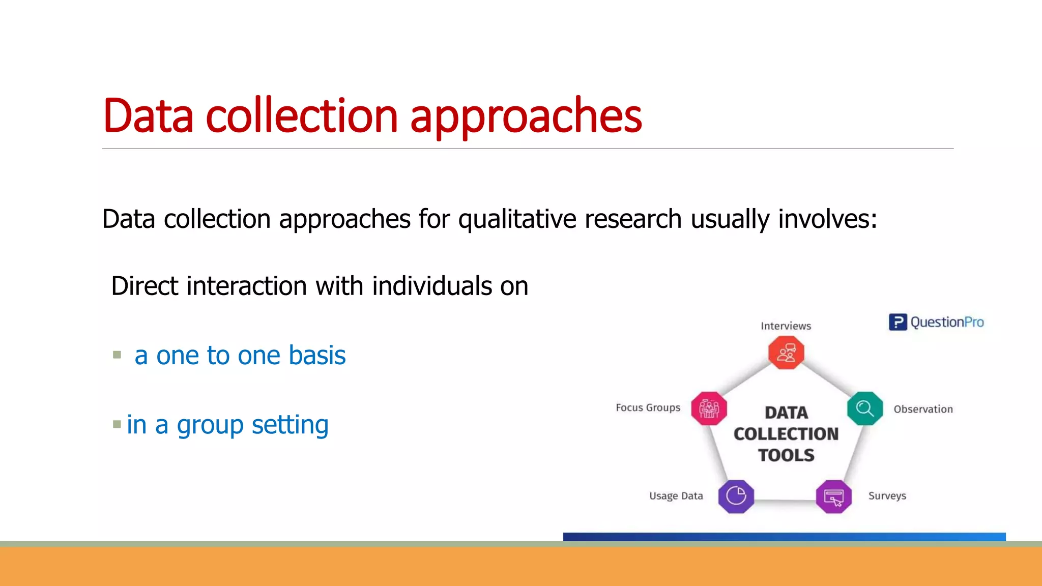 Data collection approaches
Data collection approaches for qualitative research usually involves:
Direct interaction with individuals on
 a one to one basis
in a group setting
 
