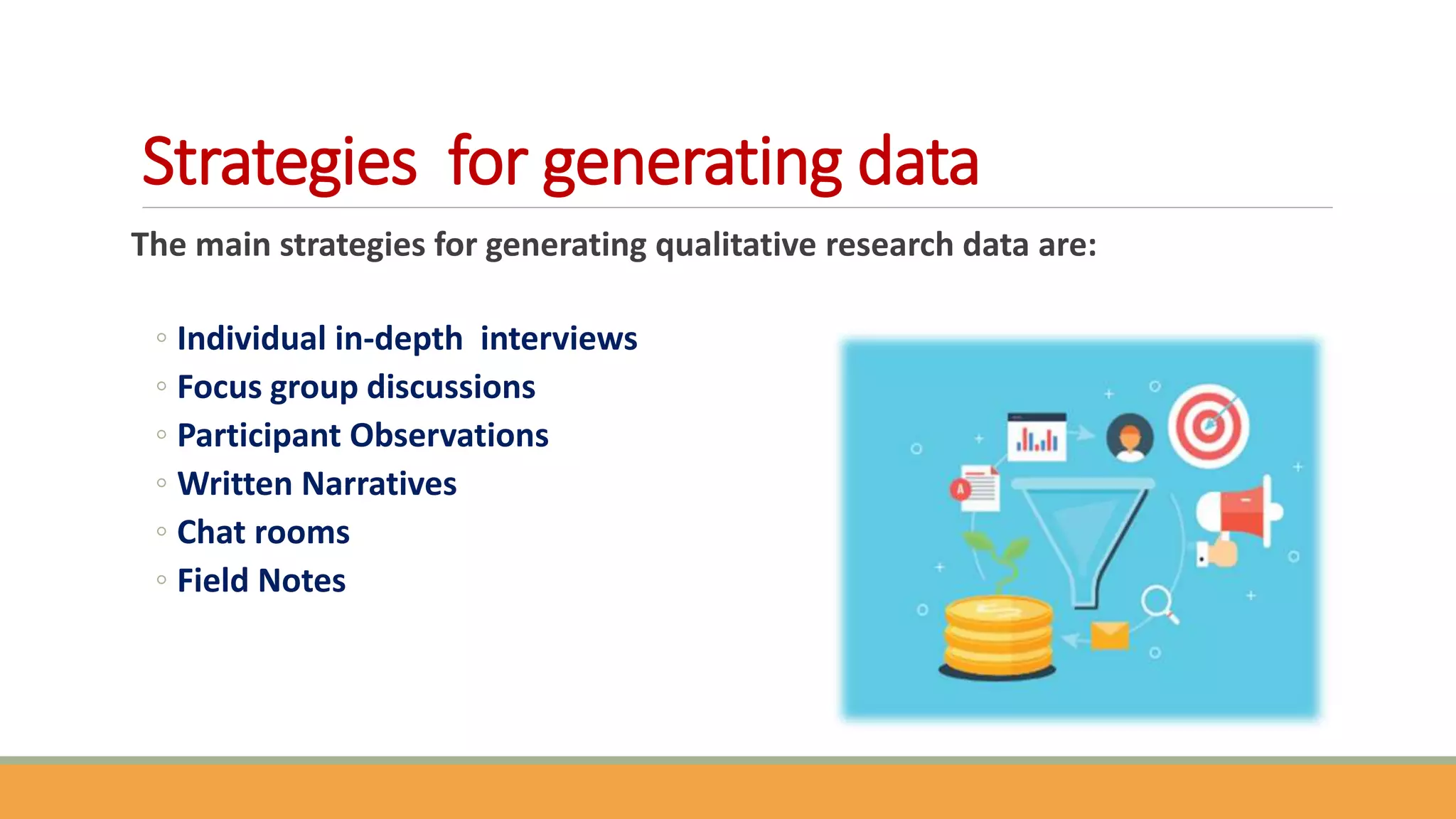 Strategies for generating data
The main strategies for generating qualitative research data are:
◦ Individual in-depth interviews
◦ Focus group discussions
◦ Participant Observations
◦ Written Narratives
◦ Chat rooms
◦ Field Notes
 