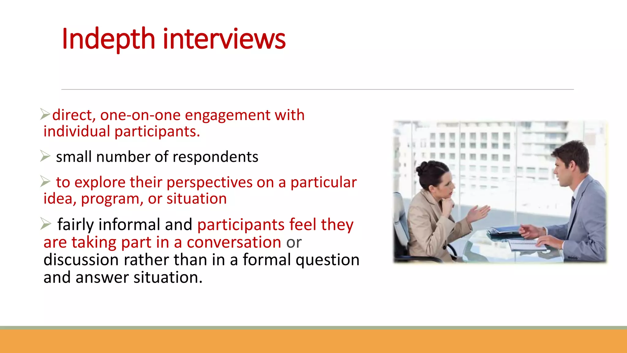 Indepth interviews
direct, one-on-one engagement with
individual participants.
 small number of respondents
 to explore their perspectives on a particular
idea, program, or situation
 fairly informal and participants feel they
are taking part in a conversation or
discussion rather than in a formal question
and answer situation.
 