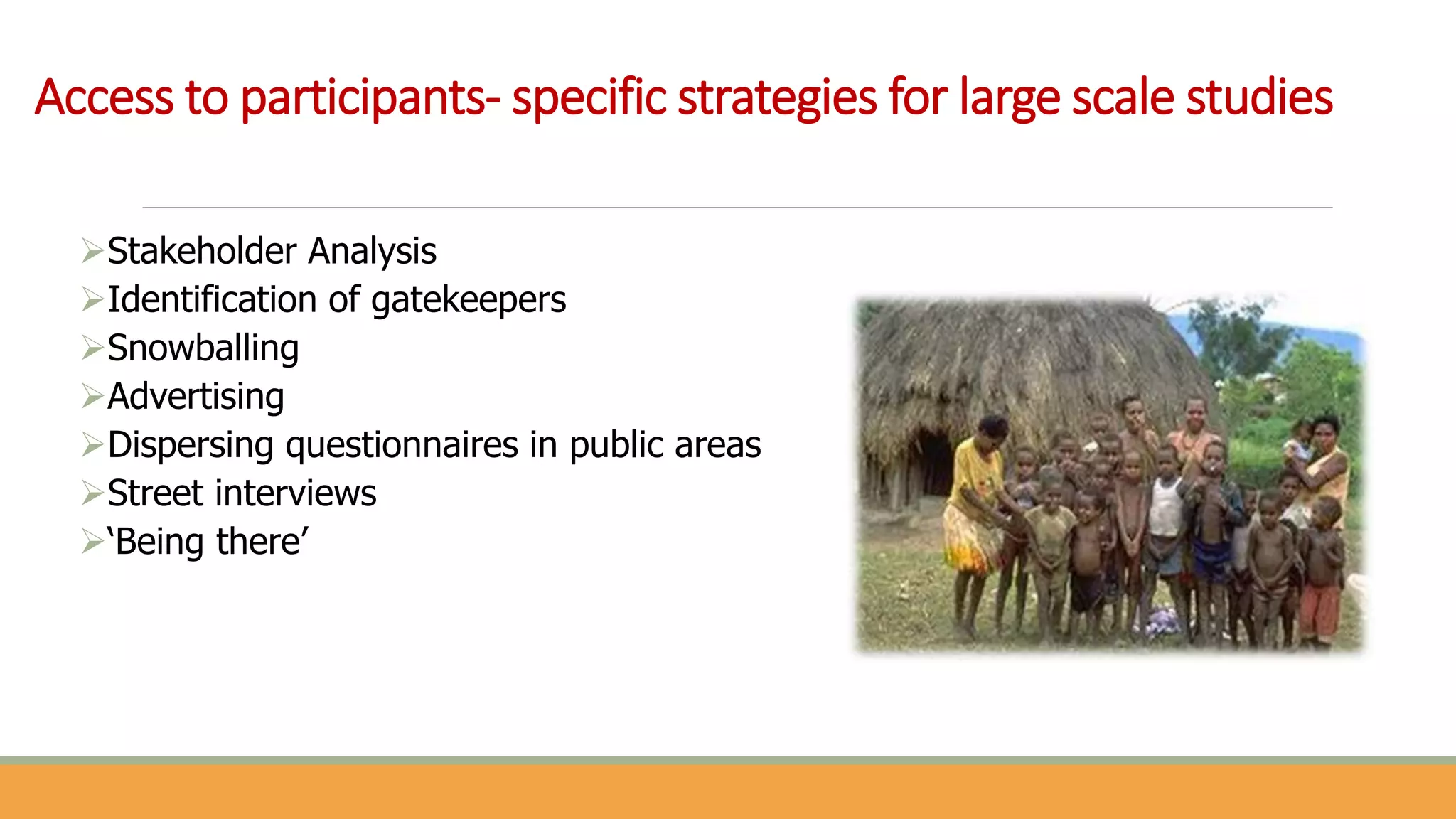 Access to participants- specific strategies for large scale studies
Stakeholder Analysis
Identification of gatekeepers
Snowballing
Advertising
Dispersing questionnaires in public areas
Street interviews
‘Being there’
 
