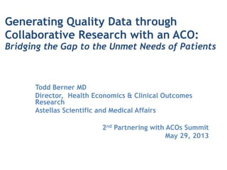Generating Quality Data through
Collaborative Research with an ACO:  
Bridging the Gap to the Unmet Needs of Patients
!
Todd Berner MD
Director, Health Economics & Clinical Outcomes
Research
Astellas Scientific and Medical Affairs
!
2nd Partnering with ACOs Summit
May 29, 2013
 