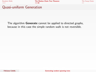 Random Walk The Markov Chain Tree Theorem The Swap Chain 
The Markov Chain Tree Theorem 
We use the Backwards tree to prove the theorem. 
 Calculate the probability of being in a certain tree T after a 
cover time C, namely FC . 
 Show that FC is uniformly distributed over all directed 
spanning trees rooted at i . 
 Show that the previous property still holds when the graph is 
undirected. 
Feliciano Colella Generating random spanning trees 
 