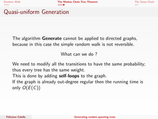 Random Walk The Markov Chain Tree Theorem The Swap Chain 
Quasi-uniform Generation 
The algorithm Generate cannot be applied to directed graphs, 
because in this case the simple random walk is not reversible. 
What can we do ? 
Feliciano Colella Generating random spanning trees 
 