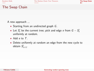 Random Walk The Markov Chain Tree Theorem The Swap Chain 
Quasi-uniform Generation 
The algorithm Generate cannot be applied to directed graphs, 
because in this case the simple random walk is not reversible. 
What can we do ? 
We need to modify all the transitions to have the same probability; 
thus every tree has the same weight. 
This is done by adding self-loops to the graph. 
If the graph is already out-degree regular then the running time is 
only O(E(C)) 
Feliciano Colella Generating random spanning trees 
 