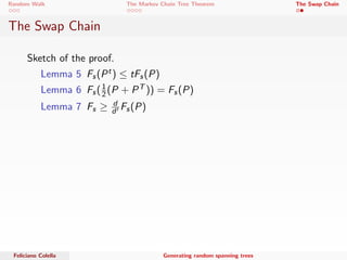 Random Walk The Markov Chain Tree Theorem The Swap Chain 
The Swap Chain 
A new approach ... 
 Starting from an undirected graph G. 
 Let S0 
t be the current tree; pick and edge e from G  S0 
t 
uniformly at random. 
 Add e to T. 
 Delete uniformly at random an edge from the new cycle to 
obtain S0 
t+1. 
The authors show that this chain get close to stationary 
distribution in time polynomial in n. 
Feliciano Colella Generating random spanning trees 
 