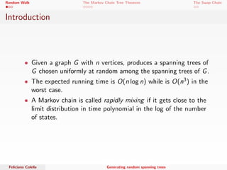 Random Walk The Markov Chain Tree Theorem The Swap Chain 
Introduction 
 Given a graph G with n vertices, produces a spanning trees of 
G chosen uniformly at random among the spanning trees of G. 
 The expected running time is O(n log n) while is O(n3) in the 
worst case. 
 A Markov chain is called rapidly mixing if it gets close to the 
limit distribution in time polynomial in the log of the number 
of states. 
Feliciano Colella Generating random spanning trees 
 