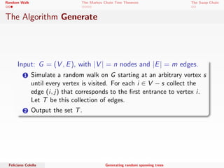 Random Walk The Markov Chain Tree Theorem The Swap Chain 
The Algorithm Generate 
Input: G = (V; E), with jVj = n nodes and jEj = m edges. 
1 Simulate a random walk on G starting at an arbitrary vertex s 
until every vertex is visited. For each i 2 V  s collect the 
edge (i ; j) that corresponds to the  