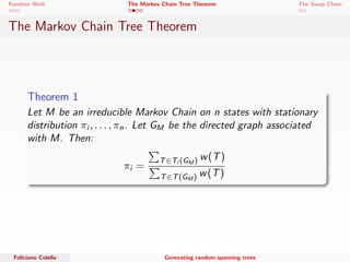 Random Walk The Markov Chain Tree Theorem The Swap Chain 
The Markov Chain Tree Theorem 
Some notations ... 
 M is a Markov chain with V = f1; : : : ; ng and matrix P. 
 GM = (V; E) is a digraph s.t. E = f[i ; j ]jPi ;j  0g. 
 For each edge [i ; j ] 2 E, its weight, w([i ; j ]) is Pi ;j . 
 Directed spanning tree of GM rooted at i . 
 Weight of a spanning tree T is w(T) = e2Tw(e). 
 Family of all directed ST of GM rooted at i is Ti (GM). 
 Family of all directed ST of GM is T(GM). 
Feliciano Colella Generating random spanning trees 
 