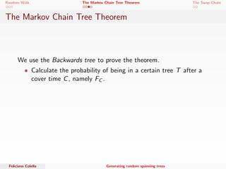 Random Walk The Markov Chain Tree Theorem The Swap Chain 
The Markov Chain Tree Theorem 
Theorem 1 
Let M be an irreducible Markov Chain on n states with stationary 
distribution i ; : : : ; n. Let GM be the directed graph associated 
with M. Then: 
i = 
P 
T2Ti (GM) w(T) 
P 
T2T(GM) w(T) 
Feliciano Colella Generating random spanning trees 
 