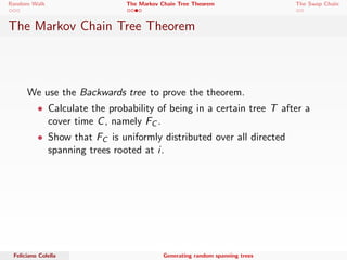 Random Walk The Markov Chain Tree Theorem The Swap Chain 
The Markov Chain Tree Theorem 
We use the Backwards tree to prove the theorem. 
 Calculate the probability of being in a certain tree T after a 
cover time C, namely FC . 
Feliciano Colella Generating random spanning trees 
 