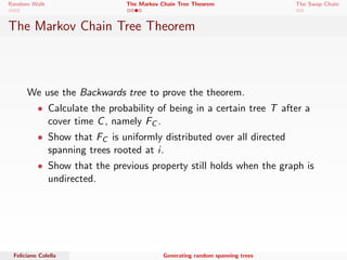 Random Walk The Markov Chain Tree Theorem The Swap Chain 
The Markov Chain Tree Theorem 
We use the Backwards tree to prove the theorem. 
 Calculate the probability of being in a certain tree T after a 
cover time C, namely FC . 
 Show that FC is uniformly distributed over all directed 
spanning trees rooted at i . 
Feliciano Colella Generating random spanning trees 
 
