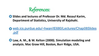 References:
Slides and lectures of Professor Dr. Md. Rezaul Karim,
Department of Statistics, University of Rajshahi.
web.ics.purdue.edu/~hwan/IE680/Lectures/Chap08Slides
.pdf
Law, A. M., & W. Kelton (2000). Simulation modeling and
analysis. Mac Graw Hill, Boston, Burr Ridge, USA.
 