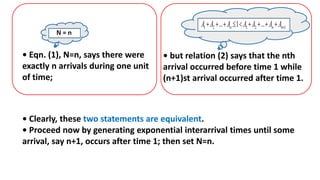 • Clearly, these two statements are equivalent.
• Proceed now by generating exponential interarrival times until some
arrival, say n+1, occurs after time 1; then set N=n.
• Eqn. (1), N=n, says there were
exactly n arrivals during one unit
of time;
• but relation (2) says that the nth
arrival occurred before time 1 while
(n+1)st arrival occurred after time 1.
 