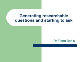 Generating researchable
questions and starting to ask
Dr Fiona Beals
 
