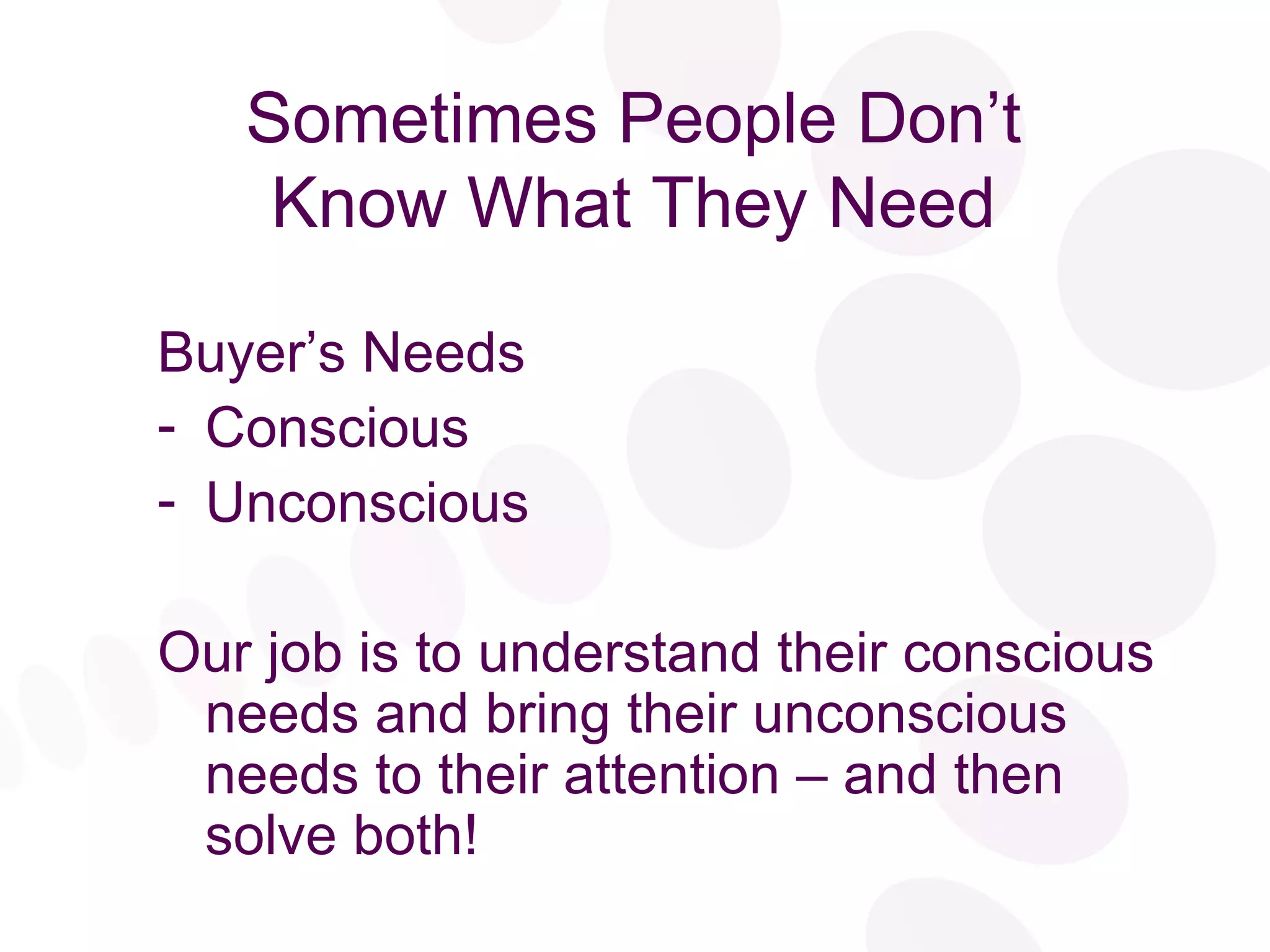 Sometimes People Don’t Know What They Need Buyer’s Needs Conscious Unconscious Our job is to understand their conscious needs and bring their unconscious needs to their attention – and then solve both! 