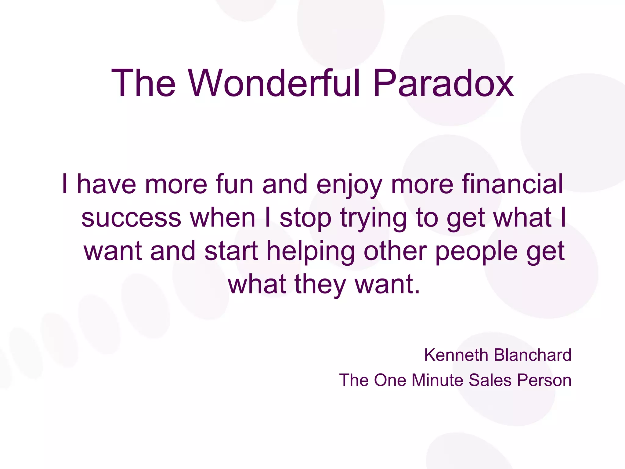 The Wonderful Paradox I have more fun and enjoy more financial success when I stop trying to get what I want and start helping other people get what they want. Kenneth Blanchard The One Minute Sales Person 