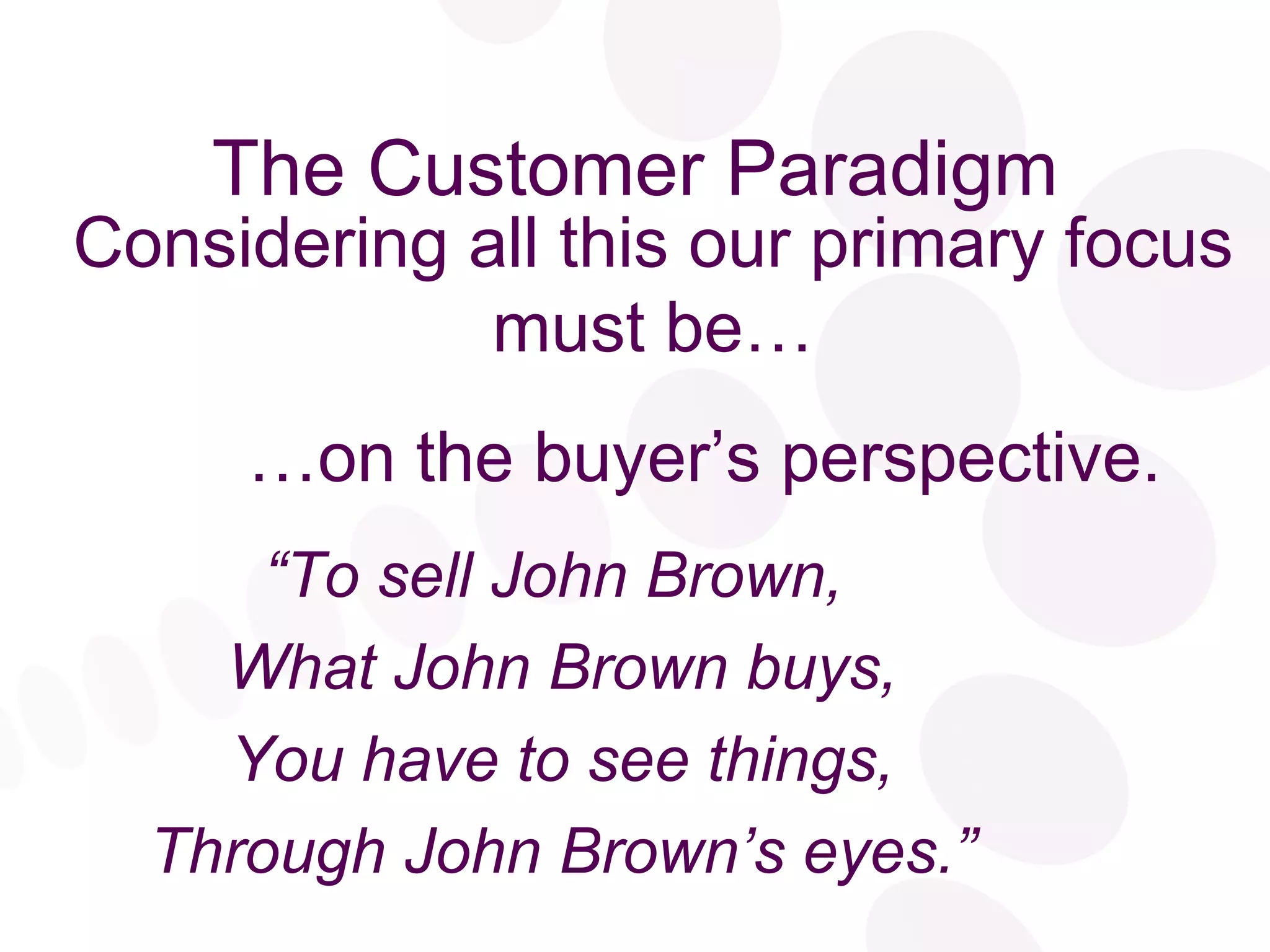 The Customer Paradigm “ To sell John Brown,  What John Brown buys, You have to see things, Through John Brown’s eyes.” Considering all this our primary focus must be… … on the buyer’s perspective. 
