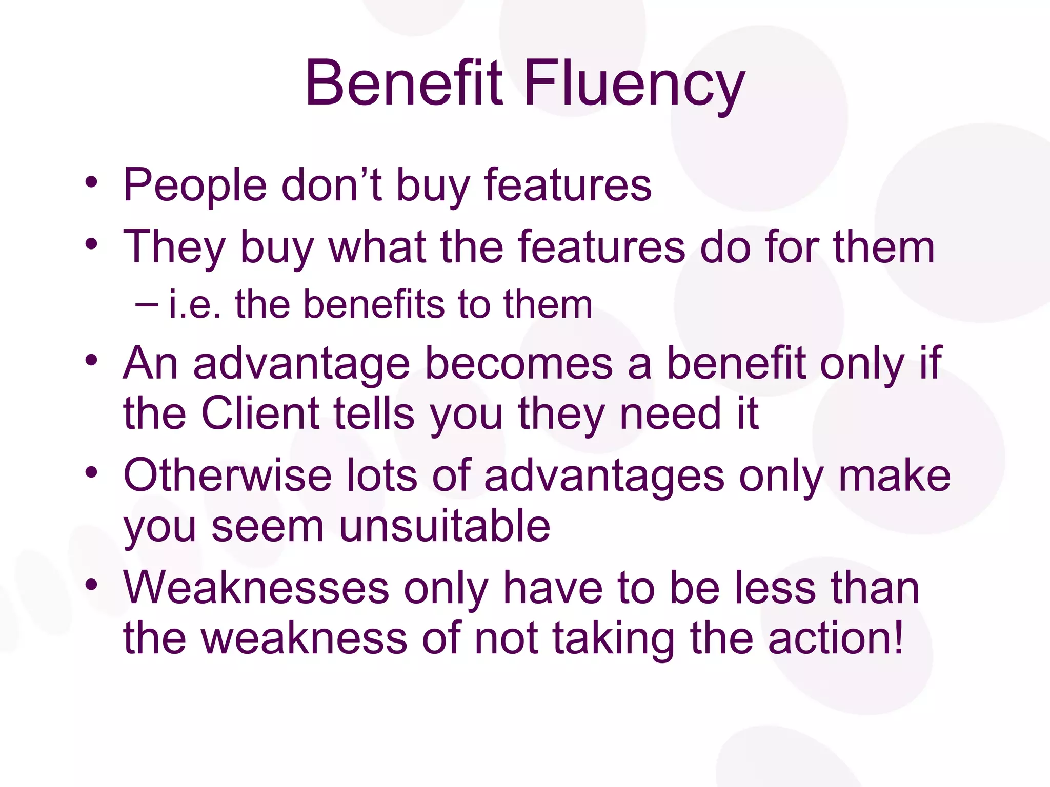 Benefit Fluency People don’t buy features They buy what the features do for them i.e. the benefits to them An advantage becomes a benefit only if the Client tells you they need it Otherwise lots of advantages only make you seem unsuitable Weaknesses only have to be less than the weakness of not taking the action! 