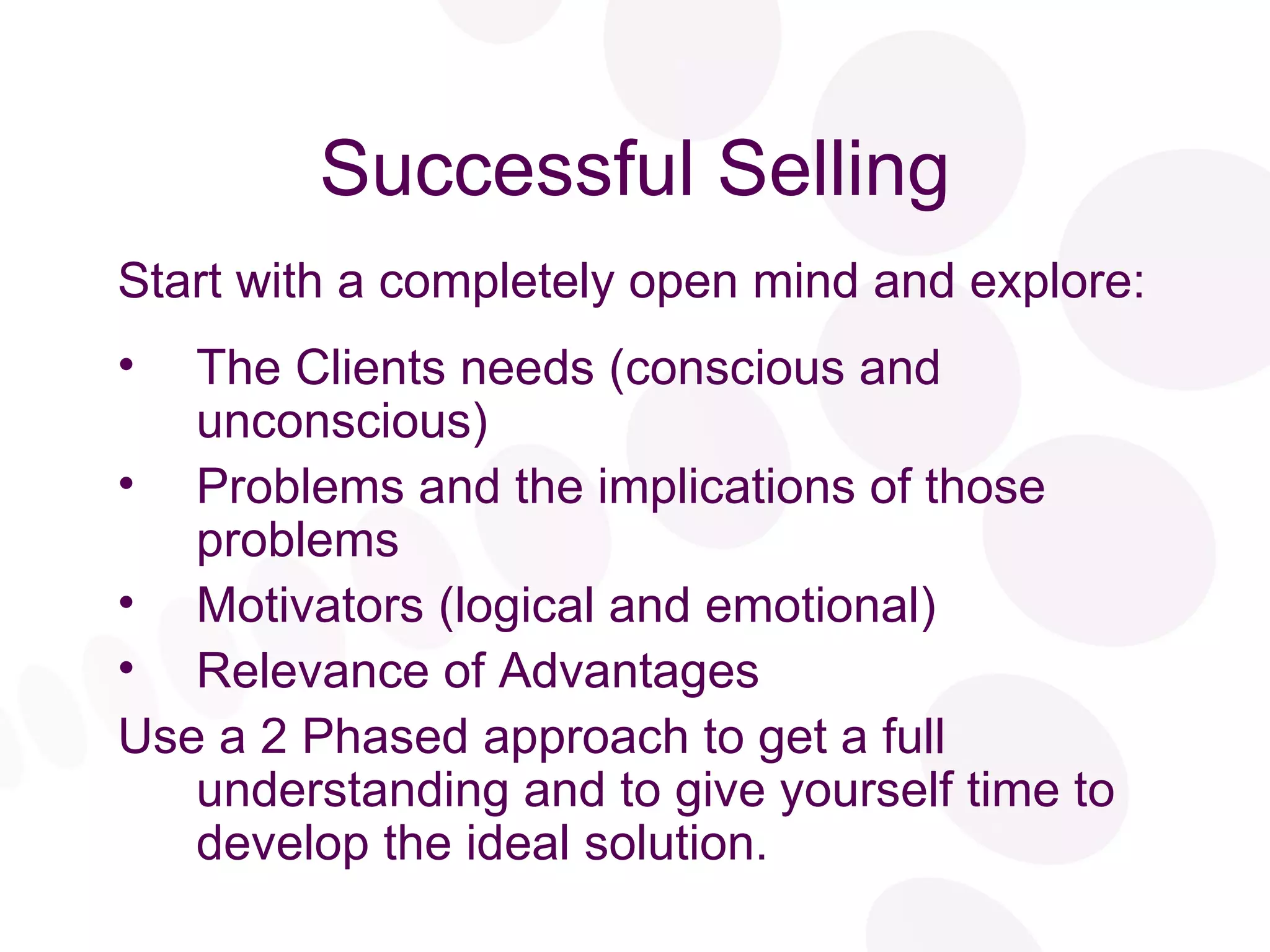 Successful Selling Start with a completely open mind and explore: The Clients needs (conscious and unconscious) Problems and the implications of those problems Motivators (logical and emotional) Relevance of Advantages Use a 2 Phased approach to get a full understanding and to give yourself time to develop the ideal solution. 