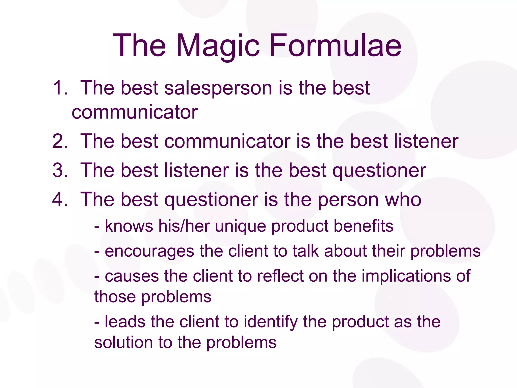 The Magic Formulae 1.  The best salesperson is the best communicator 2.  The best communicator is the best listener 3.  The best listener is the best questioner 4.  The best questioner is the person who - knows his/her unique product benefits - encourages the client to talk about their problems - causes the client to reflect on the implications of those problems - leads the client to identify the product as the solution to the problems 