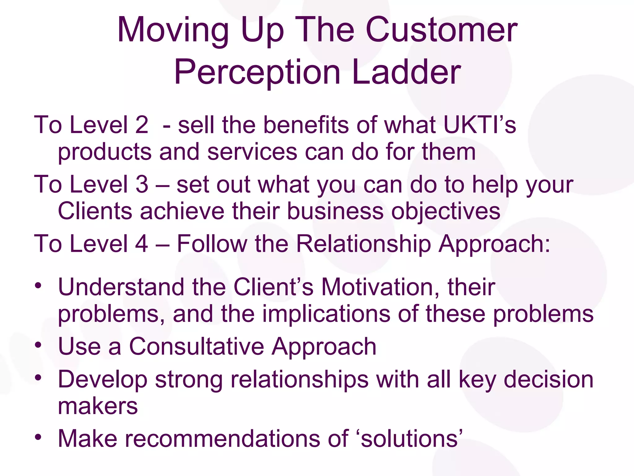 Moving Up The Customer Perception Ladder To Level 2  - sell the benefits of what UKTI’s  products and services can do for them To Level 3 – set out what you can do to help your  Clients achieve their business objectives To Level 4 – Follow the Relationship Approach: Understand the Client’s Motivation, their problems, and the implications of these problems Use a Consultative Approach Develop strong relationships with all key decision makers Make recommendations of ‘solutions’ 
