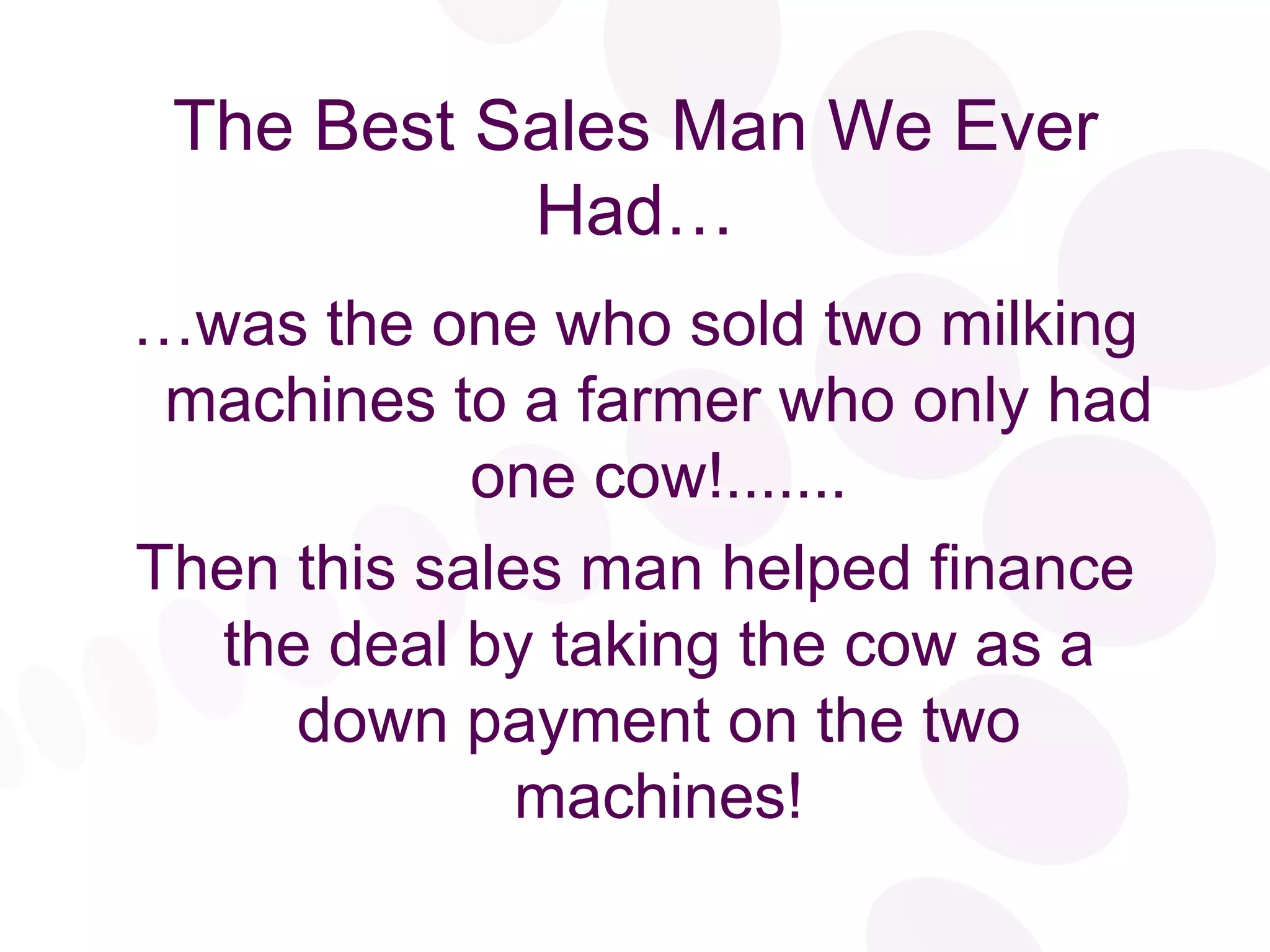 The Best Sales Man We Ever Had… … was the one who sold two milking machines to a farmer who only had one cow!....... Then this sales man helped finance the deal by taking the cow as a down payment on the two machines! 