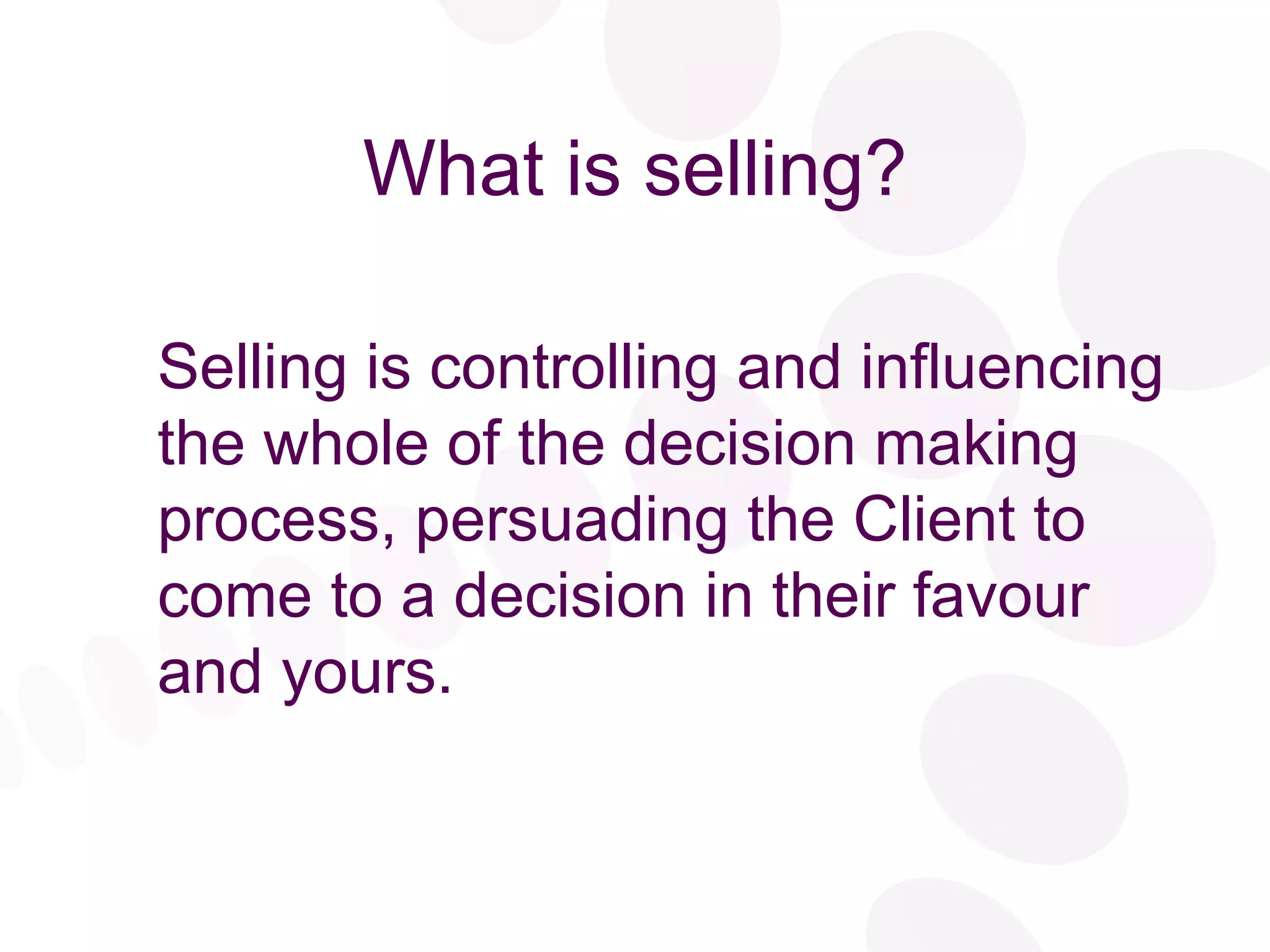 What is selling? Selling is controlling and influencing the whole of the decision making process, persuading the Client to come to a decision in their favour and yours. 