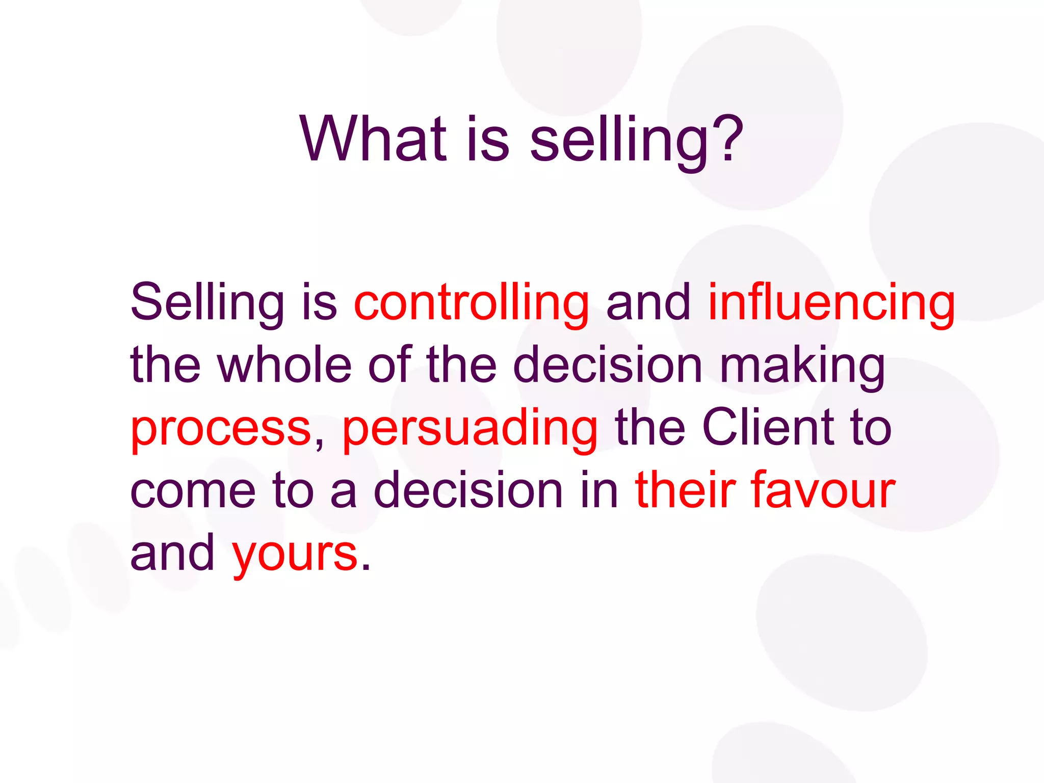 What is selling? Selling is  controlling  and  influencing  the whole of the decision making  process ,  persuading  the Client to come to a decision in  their favour  and  yours . 