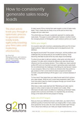 How to consistently
generate sales ready
leads

This short article                 A major cause of firms missing their sales targets is a lack of sales ready
                                   leads. That is, leads that are ready to buy at the point at which they
leads you through a                engage with your sales team.
systematic process                 This article takes you through a systematic approach to creating sales
to generate sales                  ready leads. This paper is a joint collaboration between Jonathan Calver,
                                   the managing director of StrategyMix, a g2m solutions partner and myself.
ready leads,
sigificantly boosting              Define your targets
your firms sales and               It is crucial to start with a common understanding within your firm of your
marketing                          target audience. Sales and marketing need to be aligned around this
                                   definition.
efectiveness.
                                   But aligned around what? The answer is the buyer, and the problems and
                                   challenges they are facing that you are excellent at solving. Avoid
By Chris Fell
Managing Director, g2m solutions   becoming internally focused at this key early stage of proceedings.
and Jonathan Calver, Managing      To whom do you plan to sell your solution, what sector and what size of
Director, StrategyMix,
www.strategymix.com                company? It is also vital to include the different job roles that will have
                                   influence over the purchasing decision. This is called your ideal customer
                                   profile (ICP) and is an important concept in generating sales ready leads.
                                   Do not underestimate the challenge of identifying the real decision makers
                                   in your prospects. Many of our clients are shocked when they perform a
                                   gap analysis on their current clients let alone prospects and leads!
                                   Consider using telemarketing to fill the gaps in your contacts database of
                                   key roles.

                                   To how many? How large does your sales funnel need to be to achieve
                                   your sales targets. What are your current lead progression rates? How
                                   much time does it take for a lead to progress through your funnel? Know
                                   your sales funnel “maths”.
                                   What does a sales ready lead look like? Marketing and sales need to
                                   agree on when a lead is ready to be handed over to sales. What
                                   information do sales need to be effective in following up that lead? Sales
                                   people’s time is precious and limited, it is important they are devoting
                                   energy to the leads with the best prospect of closing.


                                   Build a list of ICP targets
                                   Now you have your definitions and your maths clear, you need to find a
                                   sufficient quantity of names that match your target profile. In many cases
                                   firms spread the net too wide, the more names the better right? Wrong!
                                   This is about how small you can make your target market and how


                                    0402 340 250 chris.fell@g2msolutions.com.au www.g2msolutions.com.au
 