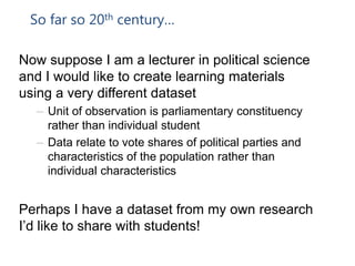 So far so 20th century…
Now suppose I am a lecturer in political science
and I would like to create learning materials
using a very different dataset
– Unit of observation is parliamentary constituency
rather than individual student
– Data relate to vote shares of political parties and
characteristics of the population rather than
individual characteristics
Perhaps I have a dataset from my own research
I’d like to share with students!
 
