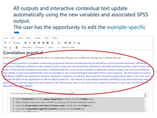 All outputs and interactive contextual text update
automatically using the new variables and associated SPSS
output.
The user has the opportunity to edit the example-specific
blue introductory text (and any other text) by hand
• The package can output C++ code that can then be
taken away by software developers and modified.
 