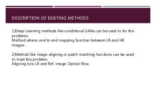 DESCRIPTION OF EXISTING METHODS
1)Deep Learning methods like conditional GANs can be used to for this
problems.
Method where, end to end mapping function between LR and HR
images.
2)Method like image aligning or patch matching functions can be used
to treat this problem.
Aligning b/w LR and Ref. image. Optical flow,
 