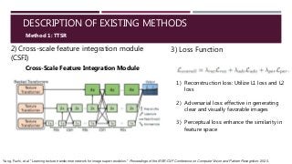 DESCRIPTION OF EXISTING METHODS
2) Cross-scale feature integration module
(CSFI)
Method 1: TTSR
Cross-Scale Feature Integration Module
3) Loss Function
1) Reconstruction loss: Utilize L1 loss and L2
loss
2) Adversarial loss: effective in generating
clear and visually favorable images
3) Perceptual loss: enhance the similarity in
feature space
Yang, Fuzhi, et al. "Learning texture transformer network for image super-resolution." Proceedings of the IEEE/CVF Conference on Computer Vision and Pattern Recognition. 2020.
 