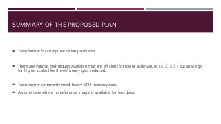 SUMMARY OF THE PROPOSED PLAN
 Transformer for computer vision problems.
 There are various techniques available that are efficient for lower scale values (✕ 2, ✕ 3 ) but as we go
for higher scales like the efficiency gets reduced.
 Transformer commonly need heavy GPU memory cost.
 Assume case where no reference image is available for test data.
 