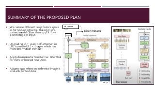 SUMMARY OF THE PROPOSED PLAN
 We can use Different deep feature space
as for texture extractor. Based on pre-
trained model Other than vgg19. give
direct image as input
 Upgrading LR ↑ using self-attention in
LR↑ to create LR ↑+ images: which has
more information then LR↑.
 Apply discriminator transformer. After that
for more enhanced resolution.
 Assume case where no reference image is
available for test data.
LR ↑+
Discriminator
HR Ground
Truth
 