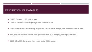 DESCRIPTION OF DATASETS
 CUFED Dataset: 11,871 pair images
 CUFED5 Dataset: 126 testing images with 5 reference set
 DIV2K Dataset : 800 RGB training images and 100 validation images, Rich textures (2K resolution)
 Set5, Set14: Evaluation dataset for Super Resolution (5,14 images) (buildings, animal,etc.)
 B100, Urban100: Comparison for 4 scale factor (100 images)
 