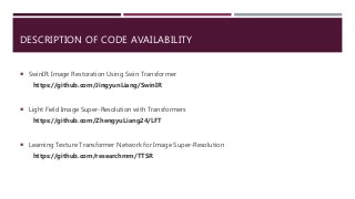 DESCRIPTION OF CODE AVAILABILITY
 SwinIR: Image Restoration Using Swin Transformer
https://github.com/JingyunLiang/SwinIR
 Light Field Image Super-Resolution with Transformers
https://github.com/ZhengyuLiang24/LFT
 Learning Texture Transformer Network for Image Super-Resolution
https://github.com/researchmm/TTSR
 
