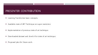 PRESENTER CONTRIBUTION
 Learning Transformer basic concepts.
 Available state of ART Technique on super resolution.
 Implementation of previous state of art technique.
 Downloaded dataset and check it for state of art technique.
 Proposed plan for future work.
 