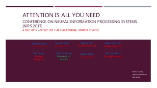 ATTENTION IS ALL YOU NEED
CONFERENCE ON NEURAL INFORMATION PROCESSING SYSTEMS
(NIPS 2017)
4 DEC 2017 – 9 DEC 2017 AT CALIFORNIA, UNITED STATES
NEERAJ BAGHEL
(RESEARCH SCHOLAR)
IIITA, INDIA
Ashish Vaswani
(Google Brain)
Noam Shazeer
(Google Brain)
Niki Parmar
(Google Research)
Jakob Uszkoreit
(Google Research)
Llion Jones
(Google
Research)
Aidan N. Gomez
(University of
Toronto)
Łukasz Kaiser
(Google Brain)
Illia Polosukhin
(Google Research)
 