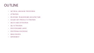 OUTLINE
• NATURAL LANGUAGE PROCESSING
• ATTENTION
• PROPOSED TRANSFORMER ARCHITECTURE
• SCALED DOT-PRODUCT ATTENTION
• MULTI-HEAD ATTENTION
• SELF-ATTENTION
• FEED FORWARD LAYER
• POSITIONAL ENCODING
• BEAM-SEARCH
• EXPERIMENT
 